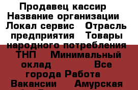 Продавец-кассир › Название организации ­ Локал сервис › Отрасль предприятия ­ Товары народного потребления (ТНП) › Минимальный оклад ­ 28 000 - Все города Работа » Вакансии   . Амурская обл.,Благовещенск г.